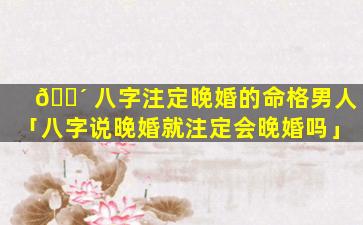 🐴 八字注定晚婚的命格男人「八字说晚婚就注定会晚婚吗」
